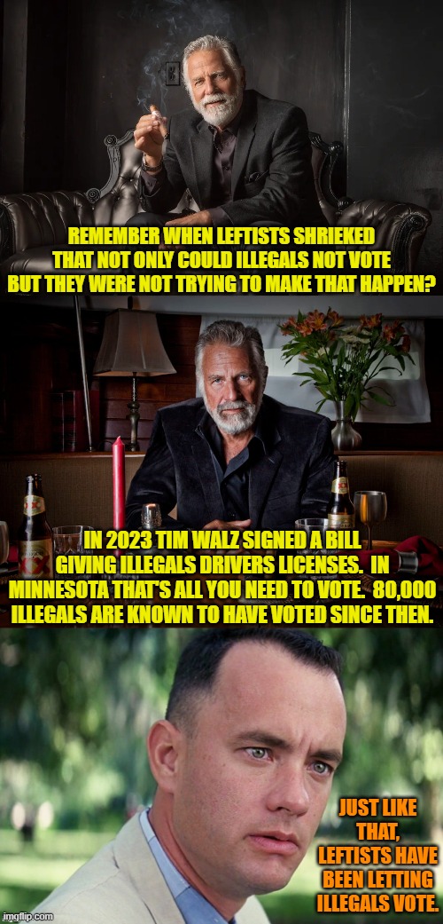 Gasp!  Leftists routinely lie?  Say it ain't so Karl Marx! | REMEMBER WHEN LEFTISTS SHRIEKED THAT NOT ONLY COULD ILLEGALS NOT VOTE BUT THEY WERE NOT TRYING TO MAKE THAT HAPPEN? IN 2023 TIM WALZ SIGNED A BILL GIVING ILLEGALS DRIVERS LICENSES.  IN MINNESOTA THAT'S ALL YOU NEED TO VOTE.  80,000 ILLEGALS ARE KNOWN TO HAVE VOTED SINCE THEN. JUST LIKE THAT, LEFTISTS HAVE BEEN LETTING ILLEGALS VOTE. | image tagged in yep | made w/ Imgflip meme maker