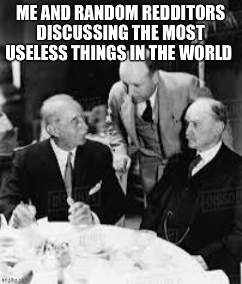 all the time | ME AND RANDOM REDDITORS DISCUSSING THE MOST USELESS THINGS IN THE WORLD | image tagged in mene,emem,meem,emme | made w/ Imgflip meme maker
