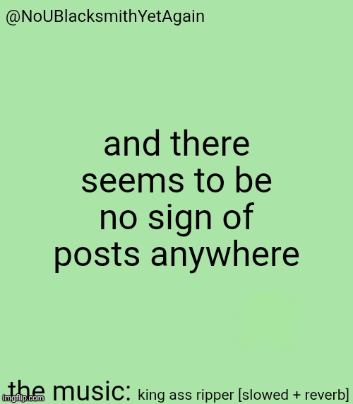 blacksmith's 34-green temp | and there seems to be no sign of posts anywhere; king ass ripper [slowed + reverb] | image tagged in blacksmith's 34-green temp | made w/ Imgflip meme maker