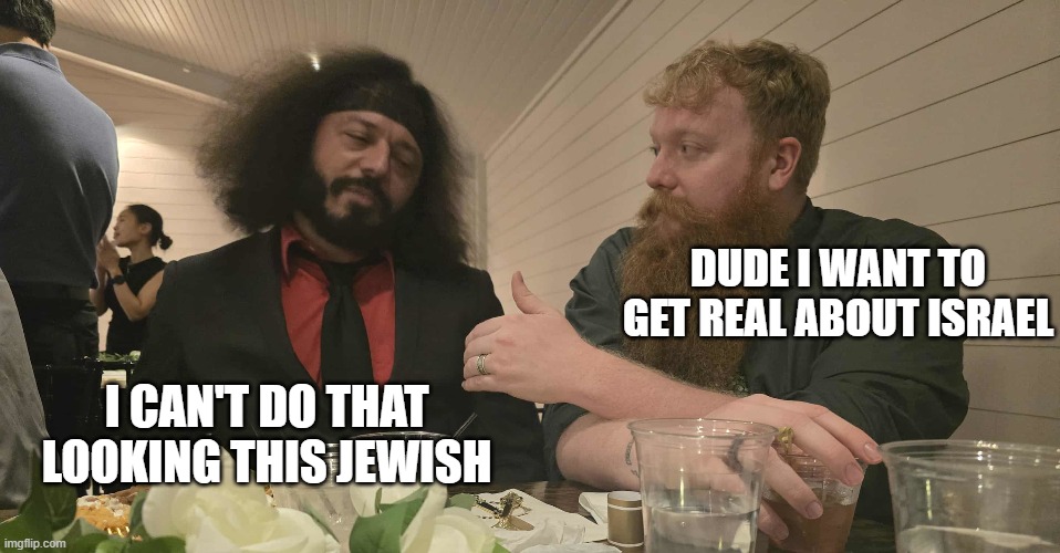 Displeased dark man | DUDE I WANT TO GET REAL ABOUT ISRAEL; I CAN'T DO THAT LOOKING THIS JEWISH | image tagged in mansplaining | made w/ Imgflip meme maker