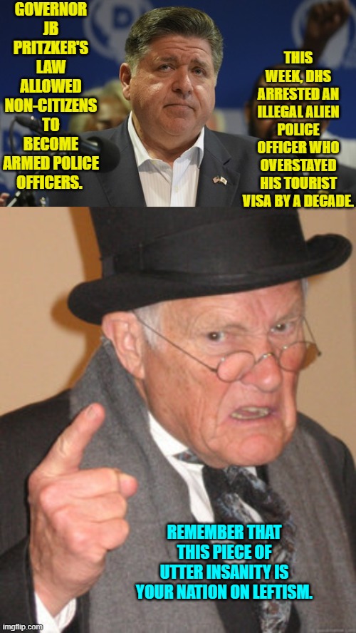Insanity is the leftist way.  Normalizing insanity is their passion.  Call it 'Passion of the Idiots.' | GOVERNOR JB PRITZKER'S LAW ALLOWED NON-CITIZENS TO BECOME ARMED POLICE OFFICERS. THIS WEEK, DHS ARRESTED AN ILLEGAL ALIEN POLICE OFFICER WHO OVERSTAYED HIS TOURIST VISA BY A DECADE. REMEMBER THAT THIS PIECE OF UTTER INSANITY IS YOUR NATION ON LEFTISM. | image tagged in yep | made w/ Imgflip meme maker