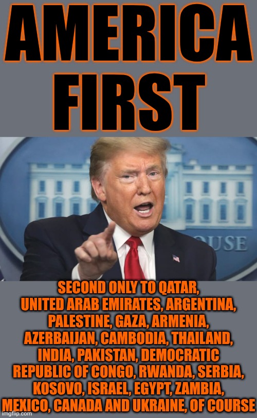 Countries Trump Is Actually Helping WHILE He's Turning The United States Into A War Mongering Machine That Hunts Americans | AMERICA FIRST; SECOND ONLY TO QATAR, UNITED ARAB EMIRATES, ARGENTINA, PALESTINE, GAZA, ARMENIA, AZERBAIJAN, CAMBODIA, THAILAND, INDIA, PAKISTAN, DEMOCRATIC REPUBLIC OF CONGO, RWANDA, SERBIA, KOSOVO, ISRAEL, EGYPT, ZAMBIA, MEXICO, CANADA AND UKRAINE, OF COURSE | image tagged in trump points and talks,memes,lock him up,trump is a traitor,trump is a terrorist,trump is a convicted felon | made w/ Imgflip meme maker