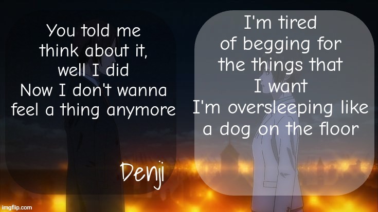 Denji shared aot announcement template | I'm tired of begging for the things that I want
I'm oversleeping like a dog on the floor; You told me think about it, well I did
Now I don't wanna feel a thing anymore | image tagged in denji shared aot announcement template | made w/ Imgflip meme maker