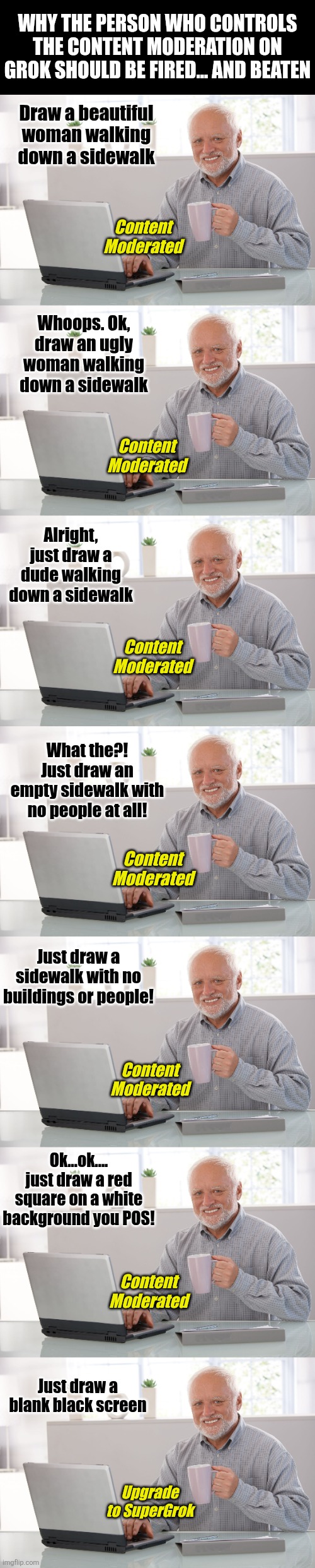 Grok leaves much to be desired, starting with a desire to even use it and risk your blood pressure rising! | WHY THE PERSON WHO CONTROLS THE CONTENT MODERATION ON GROK SHOULD BE FIRED... AND BEATEN; Draw a beautiful woman walking down a sidewalk; Content Moderated; Whoops. Ok, draw an ugly woman walking down a sidewalk; Content Moderated; Alright, just draw a dude walking down a sidewalk; Content Moderated; What the?! Just draw an empty sidewalk with no people at all! Content Moderated; Just draw a sidewalk with no buildings or people! Content Moderated; Ok...ok.... just draw a red square on a white background you POS! Content Moderated; Just draw a blank black screen; Upgrade to SuperGrok | image tagged in grok,the future,epic fail,artificial intelligence,frustration,modern problems require modern solutions | made w/ Imgflip meme maker