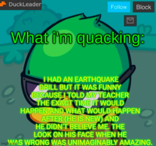 DuckLeader Announcement v.3 | I HAD AN EARTHQUAKE DRILL BUT IT WAS FUNNY BECAUSE I TOLD MY TEACHER THE EXACT TIME IT WOULD HAPPEN AND WHAT WOULD HAPPEN AFTER (HE IS NEW) AND HE DIDN'T BELIEVE ME. THE LOOK ON HIS FACE WHEN HE WAS WRONG WAS UNIMAGINABLY AMAZING. | image tagged in duckleader announcement v 3 | made w/ Imgflip meme maker