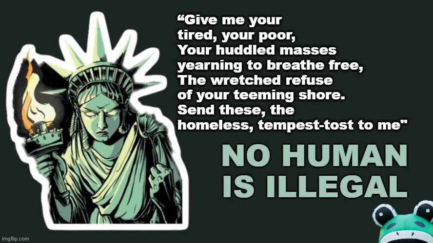 No Kings protests < October 18 > will Profa show up? | “Give me your tired, your poor,
Your huddled masses yearning to breathe free,
The wretched refuse of your teeming shore.
Send these, the homeless, tempest-tost to me"; NO HUMAN IS ILLEGAL | image tagged in statue of liberty,illegal immigrants,protesters,antifa,this is america | made w/ Imgflip meme maker