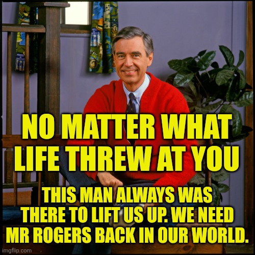 We Need Mr Rogers | NO MATTER WHAT LIFE THREW AT YOU; THIS MAN ALWAYS WAS THERE TO LIFT US UP. WE NEED MR ROGERS BACK IN OUR WORLD. | image tagged in mr rogers | made w/ Imgflip meme maker