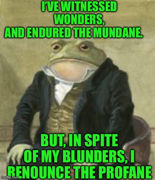 Colonel Toad | I’VE WITNESSED WONDERS, AND ENDURED THE MUNDANE. BUT, IN SPITE OF MY BLUNDERS, I RENOUNCE THE PROFANE | image tagged in colonel toad | made w/ Imgflip meme maker