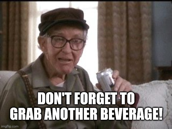 Burgess Meredith in Grumpier Old Men | DON'T FORGET TO GRAB ANOTHER BEVERAGE! | image tagged in burgess meredith in grumpier old men | made w/ Imgflip meme maker