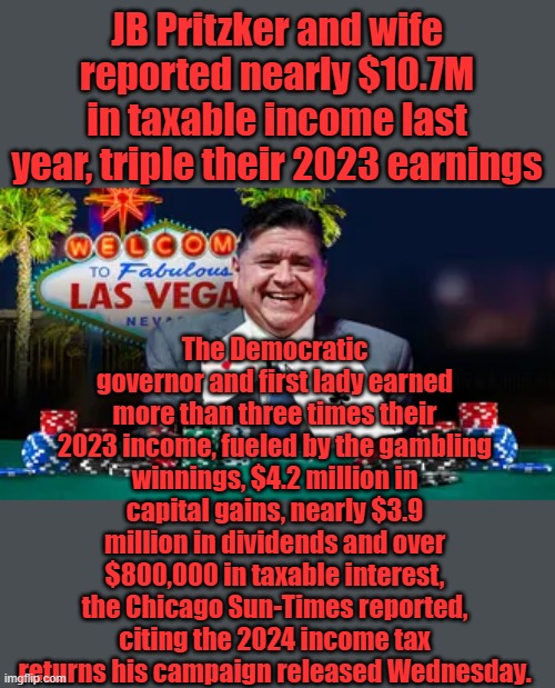 He cares about you & loves you | JB Pritzker and wife reported nearly $10.7M in taxable income last year, triple their 2023 earnings; The Democratic governor and first lady earned more than three times their 2023 income, fueled by the gambling winnings, $4.2 million in capital gains, nearly $3.9 million in dividends and over $800,000 in taxable interest, the Chicago Sun-Times reported, citing the 2024 income tax returns his campaign released Wednesday. | made w/ Imgflip meme maker