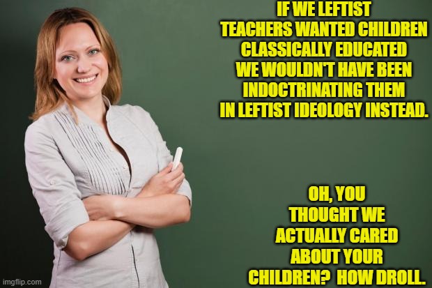 Leftist teachers pretty much have admitted all this. | IF WE LEFTIST TEACHERS WANTED CHILDREN CLASSICALLY EDUCATED WE WOULDN'T HAVE BEEN INDOCTRINATING THEM IN LEFTIST IDEOLOGY INSTEAD. OH, YOU THOUGHT WE ACTUALLY CARED ABOUT YOUR CHILDREN?  HOW DROLL. | image tagged in teacher meme | made w/ Imgflip meme maker