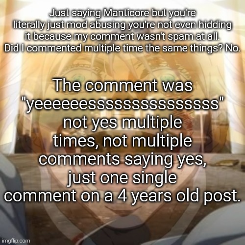 Mf on drugs fr v2 | Just saying Manticore but you're literally just mod abusing you're not even hidding it because my comment wasn't spam at all.
Did I commented multiple time the same things? No. The comment was "yeeeeeesssssssssssssss" not yes multiple times, not multiple comments saying yes, just one single comment on a 4 years old post. | image tagged in mf on drugs fr v2 | made w/ Imgflip meme maker