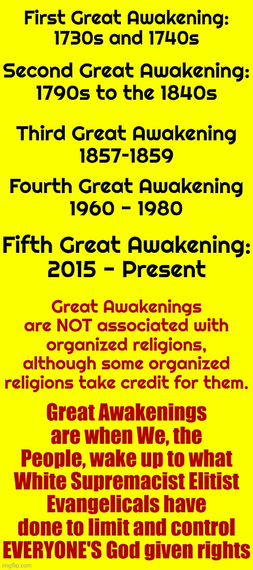 Great Awakenings R When We, The People, WAKE UP 2 What White Supremacist Elitist Evangelicals Have Done 2 Limit & Control EVERY1 | First Great Awakening:
1730s and 1740s; Second Great Awakening:
1790s to the 1840s; Third Great Awakening
1857–1859; Fourth Great Awakening
1960 - 1980; Fifth Great Awakening:
2015 - Present; Great Awakenings are NOT associated with organized religions, although some organized religions take credit for them. Great Awakenings are when We, the People, wake up to what White Supremacist Elitist Evangelicals have done to limit and control EVERYONE'S God given rights | image tagged in memes,the great awakening,white supremacists,elitist,evangelicals,maga | made w/ Imgflip meme maker