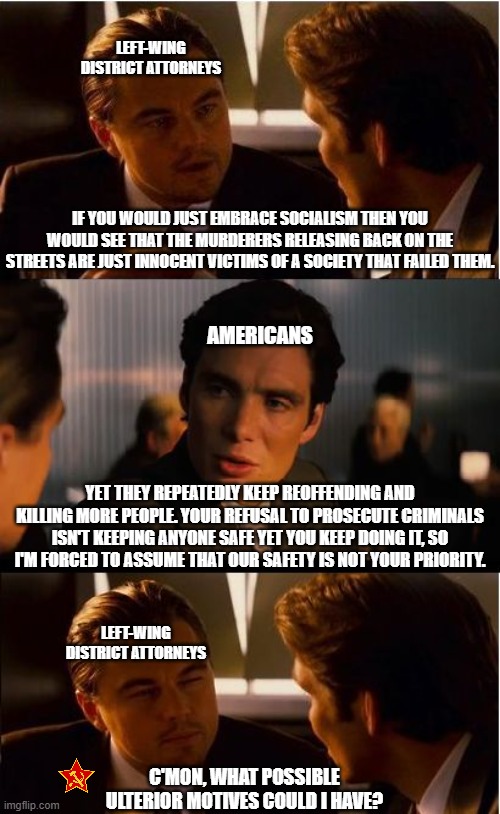 If only we would just pay more in taxes, then criminals wouldn't have to kill random people | LEFT-WING DISTRICT ATTORNEYS; IF YOU WOULD JUST EMBRACE SOCIALISM THEN YOU WOULD SEE THAT THE MURDERERS RELEASING BACK ON THE STREETS ARE JUST INNOCENT VICTIMS OF A SOCIETY THAT FAILED THEM. AMERICANS; YET THEY REPEATEDLY KEEP REOFFENDING AND KILLING MORE PEOPLE. YOUR REFUSAL TO PROSECUTE CRIMINALS ISN'T KEEPING ANYONE SAFE YET YOU KEEP DOING IT, SO I'M FORCED TO ASSUME THAT OUR SAFETY IS NOT YOUR PRIORITY. LEFT-WING DISTRICT ATTORNEYS; C'MON, WHAT POSSIBLE ULTERIOR MOTIVES COULD I HAVE? | image tagged in memes,inception,liberal hypocrisy,crime,democrats,communist socialist | made w/ Imgflip meme maker