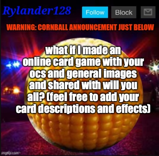 Cornball Announcement V2 | what if I made an online card game with your ocs and general images and shared with will you all? (feel free to add your card descriptions and effects) | image tagged in cornball announcement v2 | made w/ Imgflip meme maker