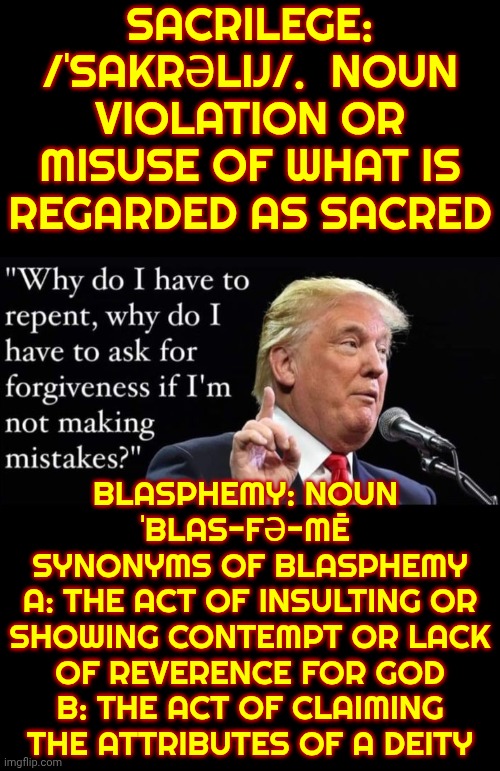 Trump Is In Violation Of All That Is Considered Holy | SACRILEGE: /ˈSAKRƏLIJ/.  NOUN
VIOLATION OR MISUSE OF WHAT IS REGARDED AS SACRED; BLASPHEMY: NOUN 
ˈBLAS-FƏ-MĒ 
SYNONYMS OF BLASPHEMY
A: THE ACT OF INSULTING OR SHOWING CONTEMPT OR LACK OF REVERENCE FOR GOD
B: THE ACT OF CLAIMING THE ATTRIBUTES OF A DEITY | image tagged in memes,maga,trump is a convicted felon,trump lies,nazis,lock him up | made w/ Imgflip meme maker