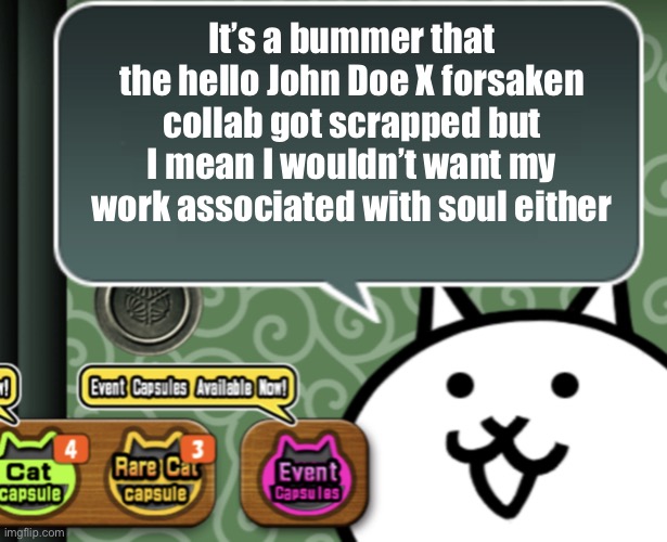 The chase theme and animations were even finished too :( | It’s a bummer that the hello John Doe X forsaken collab got scrapped but I mean I wouldn’t want my work associated with soul either | image tagged in the basic cat says something | made w/ Imgflip meme maker