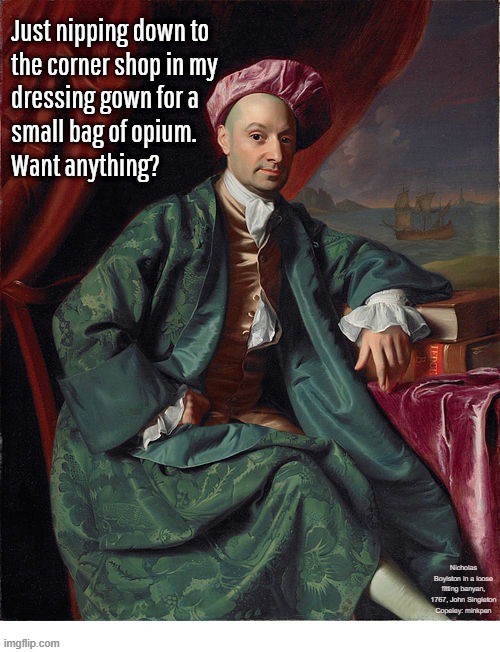 Whatever | Just nipping down to
the corner shop in my
dressing gown for a
small bag of opium.
Want anything? Nicholas Boylston in a loose fitting banyan, 1767, John Singleton Copeley: minkpen | image tagged in art memes,opium,laudanum,heroin,drugs,smoke | made w/ Imgflip meme maker