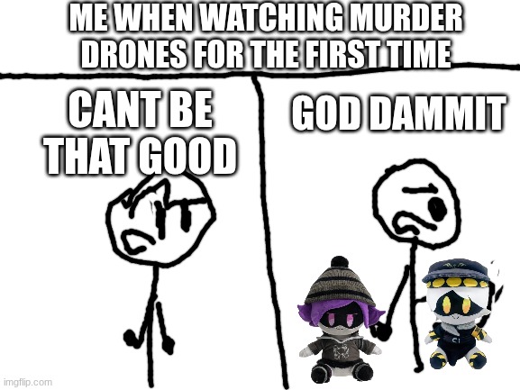 True btw | ME WHEN WATCHING MURDER DRONES FOR THE FIRST TIME; GOD DAMMIT; CANT BE THAT GOOD | image tagged in blank white template,memes,murder drones | made w/ Imgflip meme maker