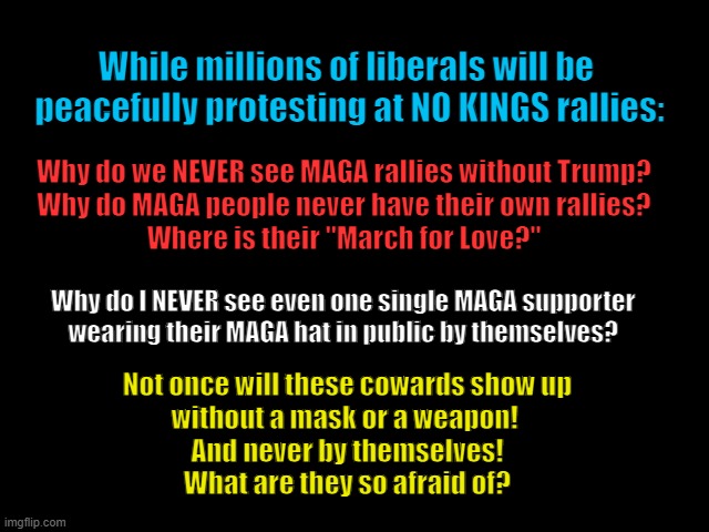 MAGA is the Cowards Cry | While millions of liberals will be 
peacefully protesting at NO KINGS rallies:; Why do we NEVER see MAGA rallies without Trump?
Why do MAGA people never have their own rallies?
Where is their "March for Love?"; Why do I NEVER see even one single MAGA supporter 
wearing their MAGA hat in public by themselves? Not once will these cowards show up
without a mask or a weapon! 
And never by themselves!
What are they so afraid of? | image tagged in maga blows,traitor trump,maga is dead,maga morons,no kings | made w/ Imgflip meme maker