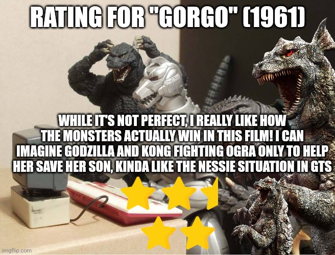 Gorgo rating | RATING FOR "GORGO" (1961); WHILE IT'S NOT PERFECT, I REALLY LIKE HOW THE MONSTERS ACTUALLY WIN IN THIS FILM! I CAN IMAGINE GODZILLA AND KONG FIGHTING OGRA ONLY TO HELP HER SAVE HER SON, KINDA LIKE THE NESSIE SITUATION IN GTS | image tagged in godzilla-kiryu-gamera-pc | made w/ Imgflip meme maker