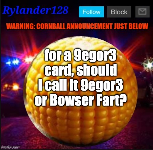 Cornball Announcement V2 | for a 9egor3 card, should I call it 9egor3 or Bowser Fart? | image tagged in cornball announcement v2 | made w/ Imgflip meme maker