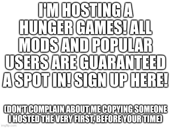 HUNGER GAMES! SIGN UP NOW! | I'M HOSTING A HUNGER GAMES! ALL MODS AND POPULAR USERS ARE GUARANTEED A SPOT IN! SIGN UP HERE! (DON'T COMPLAIN ABOUT ME COPYING SOMEONE I HOSTED THE VERY FIRST, BEFORE YOUR TIME) | made w/ Imgflip meme maker