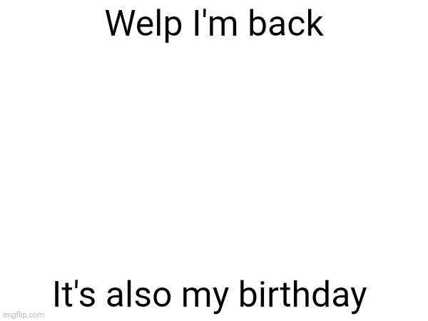 Welp I'm back; It's also my birthday | made w/ Imgflip meme maker