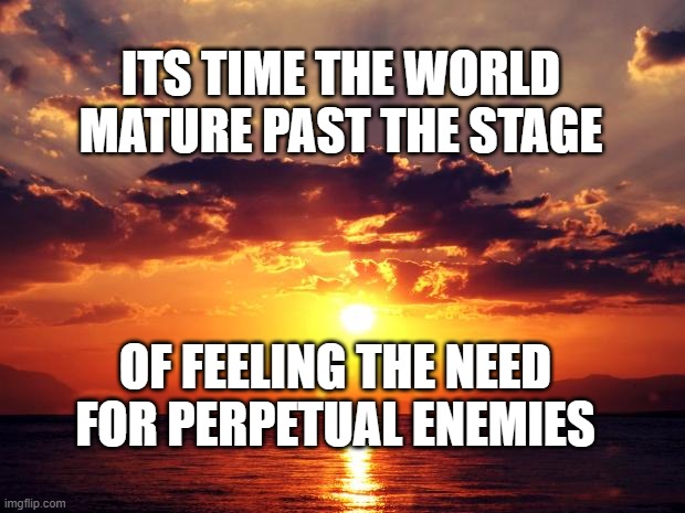 Sunset | ITS TIME THE WORLD MATURE PAST THE STAGE; OF FEELING THE NEED FOR PERPETUAL ENEMIES | image tagged in sunset | made w/ Imgflip meme maker