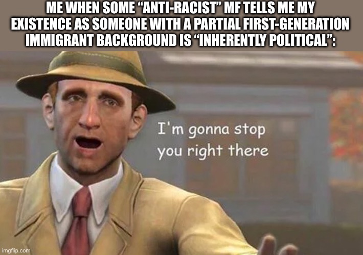 Can We PLEASE Stop Making This Stupid Argument | ME WHEN SOME “ANTI-RACIST” MF TELLS ME MY EXISTENCE AS SOMEONE WITH A PARTIAL FIRST-GENERATION IMMIGRANT BACKGROUND IS “INHERENTLY POLITICAL”: | image tagged in i'm gonna stop you right there,immigrants | made w/ Imgflip meme maker