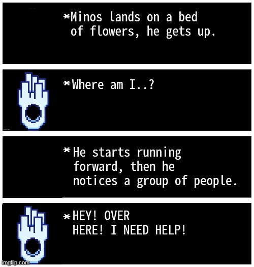 hmmm (idk what to put for a title) | Minos lands on a bed of flowers, he gets up. Where am I..? He starts running forward, then he notices a group of people. HEY! OVER HERE! I NEED HELP! | image tagged in gabriel 4 textboxes,dark virus | made w/ Imgflip meme maker