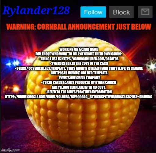 Cornball Announcement V2 | WORKING ON A CARD GAME
FOR THOSE WHO WANT TO HELP GENERATE THEIR OWN CARDS:
- THING I USE IS HTTPS://CARDCONJURER.COM/CREATOR
- SYMBOLS BOX IS THE COST OF THE CARD
- USERS / OCS ARE BLACK TEMPLATE. STATS (RIGHT) IS HEALTH AND STATS (LEFT) IS DAMAGE
- SHITPOSTS (MEMES) ARE RED TEMPLATE.
- EVENTS ARE GREEN TEMPLATE
- TOKEN CARDS (CARDS PRODUCED BY OTHER CARDS) ARE YELLOW TEMPLATE WITH NO COST.
- REFER TO THE RULES FOR OTHER INFORMATION
HTTPS://DRIVE.GOOGLE.COM/DRIVE/FOLDERS/18F5C06OG_SRT9S8KP7TLELR88A4TJLS6?USP=SHARING | image tagged in cornball announcement v2 | made w/ Imgflip meme maker