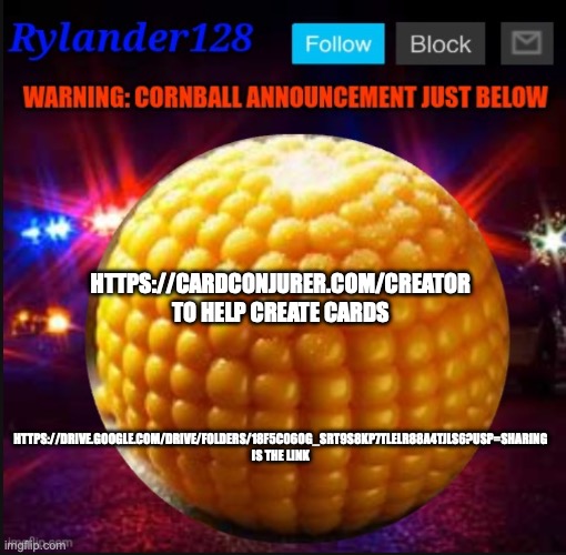 Cornball Announcement V2 | HTTPS://DRIVE.GOOGLE.COM/DRIVE/FOLDERS/18F5C06OG_SRT9S8KP7TLELR88A4TJLS6?USP=SHARING IS THE LINK; HTTPS://CARDCONJURER.COM/CREATOR TO HELP CREATE CARDS | image tagged in cornball announcement v2 | made w/ Imgflip meme maker