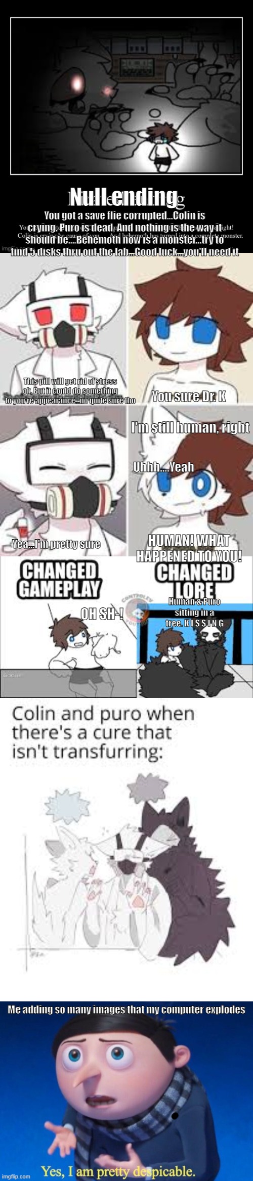 Null ending; You got a save flie corrupted...Colin is crying. Puro is dead, And nothing is the way it should be....Behemoth now is a monster...try to find 5 disks thru out the lab...Good luck...you'll need it; This pill will get rid of stress ok, But it could do something to you're appearance...no quite sure tho; You sure Dr. K; I'm still human, right; Uhhh....Yeah; HUMAN! WHAT HAPPENED TO YOU! Yea...I'm pretty sure; Human & Puro sitting in a tree. K I S S I N G; OH SH-! Me adding so many images that my computer explodes | image tagged in my entire life be like,changed,yes i am pretty despicable | made w/ Imgflip meme maker