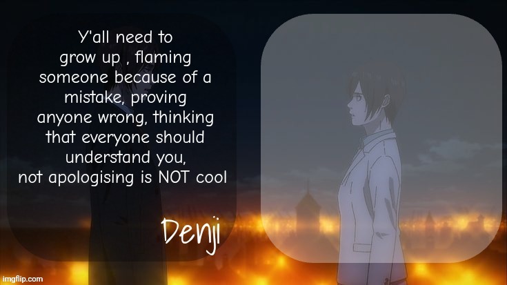 I'm tired of ts brah | Y'all need to grow up , flaming someone because of a mistake, proving anyone wrong, thinking that everyone should understand you, not apologising is NOT cool | image tagged in denji shared aot announcement template | made w/ Imgflip meme maker
