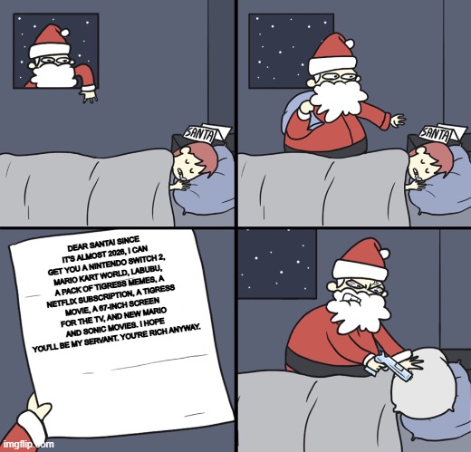 sorry ,santa i just a idiot fan | DEAR SANTA! SINCE IT'S ALMOST 2026, I CAN GET YOU A NINTENDO SWITCH 2, MARIO KART WORLD, LABUBU, A PACK OF TIGRESS MEMES, A NETFLIX SUBSCRIPTION, A TIGRESS MOVIE, A 67-INCH SCREEN FOR THE TV, AND NEW MARIO AND SONIC MOVIES. I HOPE YOU'LL BE MY SERVANT. YOU'RE RICH ANYWAY. | image tagged in letter to murderous santa | made w/ Imgflip meme maker