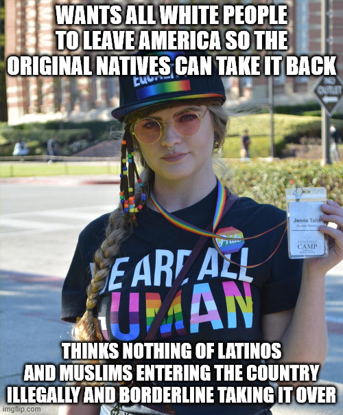 college liberal feminazi | WANTS ALL WHITE PEOPLE TO LEAVE AMERICA SO THE ORIGINAL NATIVES CAN TAKE IT BACK; THINKS NOTHING OF LATINOS AND MUSLIMS ENTERING THE COUNTRY ILLEGALLY AND BORDERLINE TAKING IT OVER | image tagged in college liberal feminazi | made w/ Imgflip meme maker