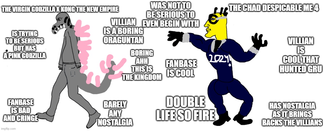 the virgin godzilla x kong the new empire vs the chad despicable me 4 this is a joke i like gxk the new empire | THE VIRGIN GODZILLA X KONG THE NEW EMPIRE; WAS NOT TO BE SERIOUS TO EVEN BEGIN WITH; THE CHAD DESPICABLE ME 4; VILLIAN IS A BORING ORAGUNTAN; IS TRYING TO BE SERIOUS BUT HAS A PINK GODZILLA; VILLIAN IS COOL THAT HUNTED GRU; BORING AHH THIS IS THE KINGDOM; FANBASE IS COOL; DOUBLE LIFE SO FIRE; FANBASE IS BAD AND CRINGE; BARELY ANY NOSTALGIA; HAS NOSTALGIA AS IT BRINGS BACKS THE VILLIANS | image tagged in virgin vs chad | made w/ Imgflip meme maker