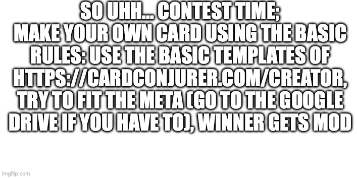 contest page | SO UHH... CONTEST TIME; MAKE YOUR OWN CARD USING THE BASIC RULES: USE THE BASIC TEMPLATES OF HTTPS://CARDCONJURER.COM/CREATOR, TRY TO FIT THE META (GO TO THE GOOGLE DRIVE IF YOU HAVE TO), WINNER GETS MOD | made w/ Imgflip meme maker