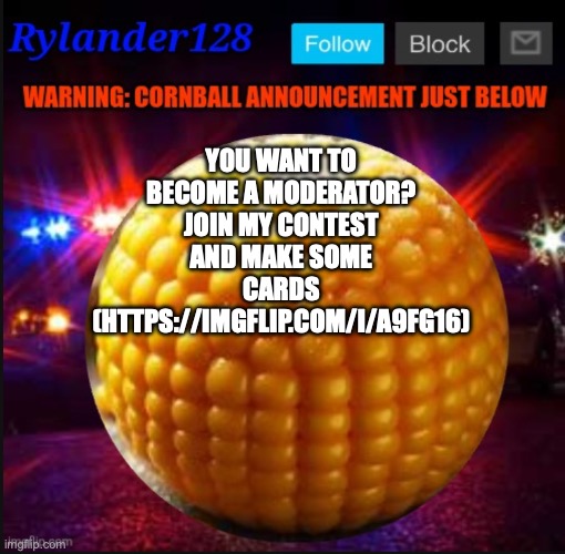 Cornball Announcement V2 | YOU WANT TO BECOME A MODERATOR? JOIN MY CONTEST AND MAKE SOME CARDS (HTTPS://IMGFLIP.COM/I/A9FG16) | image tagged in cornball announcement v2 | made w/ Imgflip meme maker