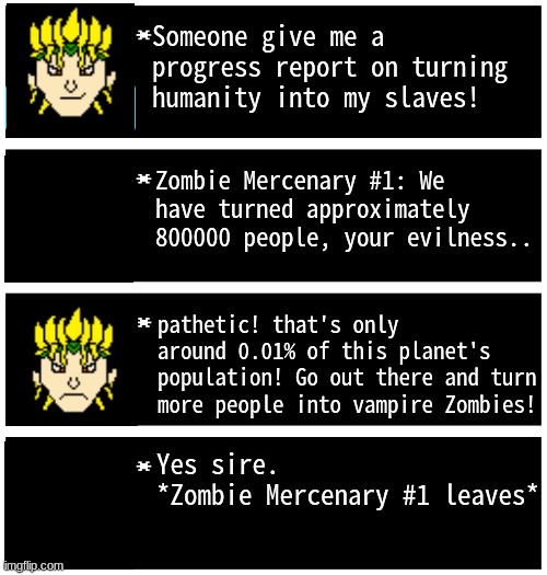 Part 1 | Someone give me a progress report on turning humanity into my slaves! Zombie Mercenary #1: We have turned approximately 800000 people, your evilness.. pathetic! that's only around 0.01% of this planet's population! Go out there and turn more people into vampire Zombies! Yes sire.
*Zombie Mercenary #1 leaves* | image tagged in gabriel 4 textboxes,wrath of dio | made w/ Imgflip meme maker