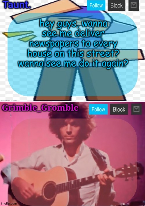 taunt and grimble_gromble announcement temp | hey guys, wanna see me deliver newspapers to every house on this street?
wanna see me do it again? | image tagged in taunt and grimble_gromble announcement temp | made w/ Imgflip meme maker