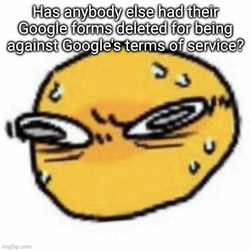 qsqhwhhqshqhh,,, , | Has anybody else had their Google forms deleted for being against Google's terms of service? | image tagged in qsqhwhhqshqhh | made w/ Imgflip meme maker