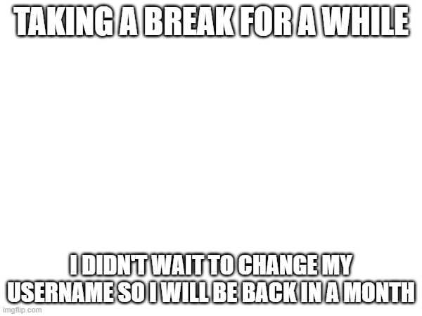 TAKING A BREAK FOR A WHILE; I DIDN'T WAIT TO CHANGE MY USERNAME SO I WILL BE BACK IN A MONTH | made w/ Imgflip meme maker