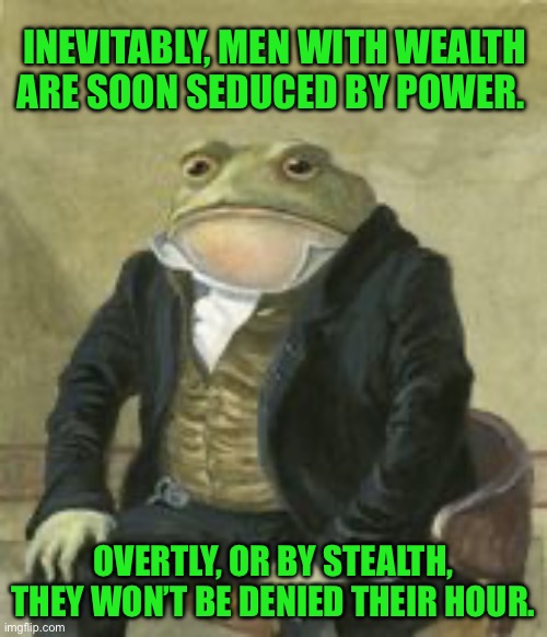 Colonel Toad | INEVITABLY, MEN WITH WEALTH ARE SOON SEDUCED BY POWER. OVERTLY, OR BY STEALTH, THEY WON’T BE DENIED THEIR HOUR. | image tagged in colonel toad | made w/ Imgflip meme maker