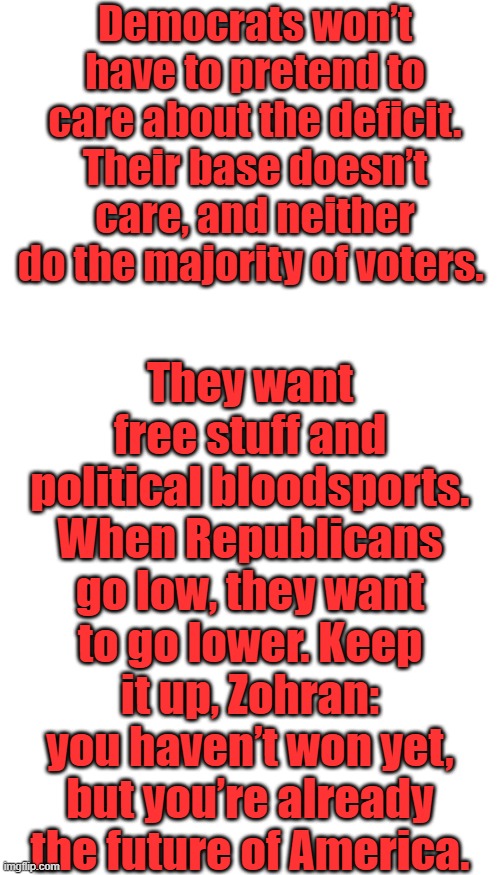 THE TELEGRAHZohran Mamdani is the future of America | Democrats won’t have to pretend to care about the deficit. Their base doesn’t care, and neither do the majority of voters. They want free stuff and political bloodsports. When Republicans go low, they want to go lower. Keep it up, Zohran: you haven’t won yet, but you’re already the future of America. | image tagged in memes,blank transparent square | made w/ Imgflip meme maker
