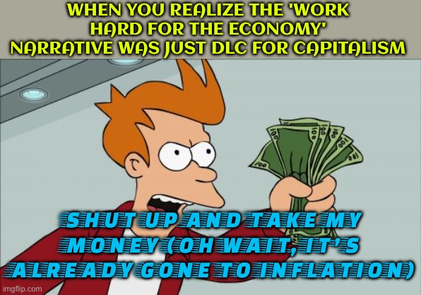 THE 'WORK HARD FOR THE ECONOMY' NARRATIVE | WHEN YOU REALIZE THE 'WORK HARD FOR THE ECONOMY' NARRATIVE WAS JUST DLC FOR CAPITALISM; SHUT UP AND TAKE MY MONEY (OH WAIT, IT’S ALREADY GONE TO INFLATION) | image tagged in memes,shut up and take my money fry,because capitalism,communism and capitalism,work sucks,money money | made w/ Imgflip meme maker
