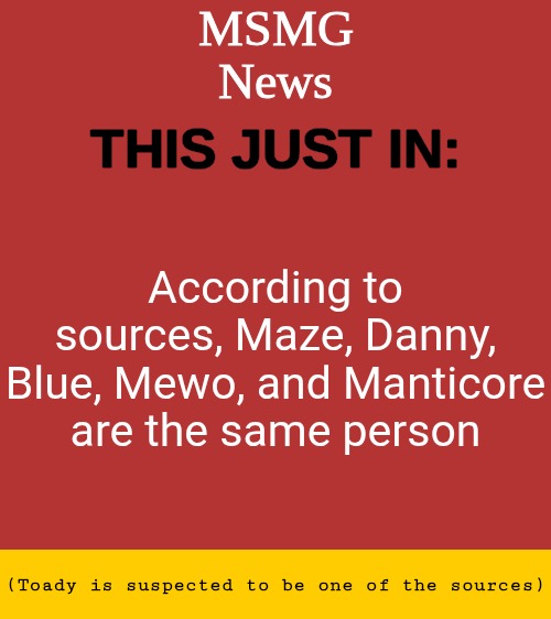 MSMG News Temp | According to sources, Maze, Danny, Blue, Mewo, and Manticore are the same person; (Toady is suspected to be one of the sources) | image tagged in msmg news temp | made w/ Imgflip meme maker