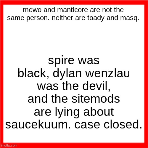 Red box | spire was black, dylan wenzlau was the devil, and the sitemods are lying about saucekuum. case closed. mewo and manticore are not the same person. neither are toady and masq. | image tagged in red box | made w/ Imgflip meme maker