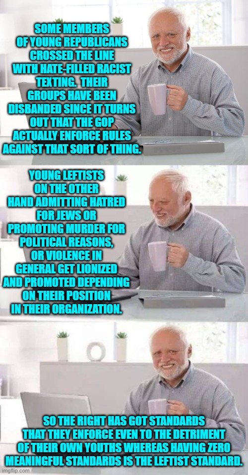 Yes . . . having enforced standards.  Imagine that! | SOME MEMBERS OF YOUNG REPUBLICANS CROSSED THE LINE WITH HATE-FILLED RACIST TEXTING.  THEIR GROUPS HAVE BEEN DISBANDED SINCE IT TURNS OUT THAT THE GOP ACTUALLY ENFORCE RULES AGAINST THAT SORT OF THING. YOUNG LEFTISTS ON THE OTHER HAND ADMITTING HATRED FOR JEWS OR PROMOTING MURDER FOR POLITICAL REASONS, OR VIOLENCE IN GENERAL GET LIONIZED AND PROMOTED DEPENDING ON THEIR POSITION IN THEIR ORGANIZATION. SO THE RIGHT HAS GOT STANDARDS THAT THEY ENFORCE EVEN TO THE DETRIMENT OF THEIR OWN YOUTHS WHEREAS HAVING ZERO MEANINGFUL STANDARDS IS THE LEFTIST STANDARD. | image tagged in hide the pain harold | made w/ Imgflip meme maker